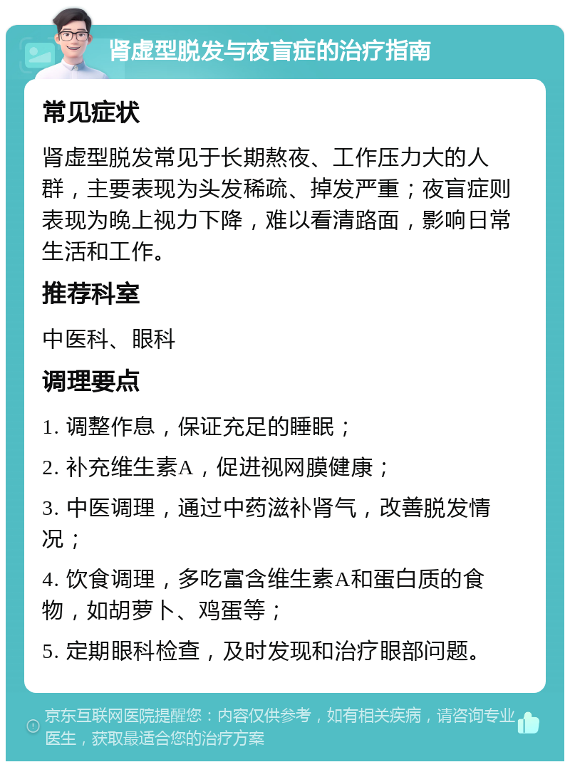 肾虚型脱发与夜盲症的治疗指南 常见症状 肾虚型脱发常见于长期熬夜、工作压力大的人群，主要表现为头发稀疏、掉发严重；夜盲症则表现为晚上视力下降，难以看清路面，影响日常生活和工作。 推荐科室 中医科、眼科 调理要点 1. 调整作息，保证充足的睡眠； 2. 补充维生素A，促进视网膜健康； 3. 中医调理，通过中药滋补肾气，改善脱发情况； 4. 饮食调理，多吃富含维生素A和蛋白质的食物，如胡萝卜、鸡蛋等； 5. 定期眼科检查，及时发现和治疗眼部问题。