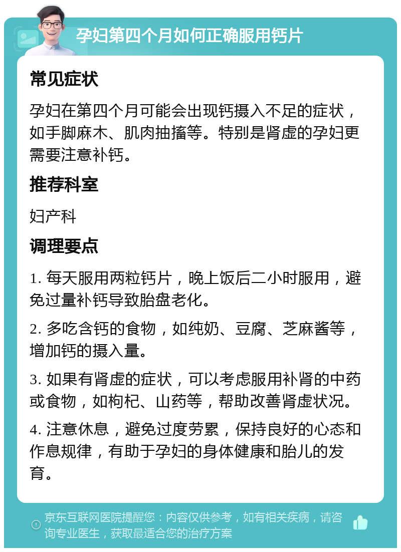 孕妇第四个月如何正确服用钙片 常见症状 孕妇在第四个月可能会出现钙摄入不足的症状，如手脚麻木、肌肉抽搐等。特别是肾虚的孕妇更需要注意补钙。 推荐科室 妇产科 调理要点 1. 每天服用两粒钙片，晚上饭后二小时服用，避免过量补钙导致胎盘老化。 2. 多吃含钙的食物，如纯奶、豆腐、芝麻酱等，增加钙的摄入量。 3. 如果有肾虚的症状，可以考虑服用补肾的中药或食物，如枸杞、山药等，帮助改善肾虚状况。 4. 注意休息，避免过度劳累，保持良好的心态和作息规律，有助于孕妇的身体健康和胎儿的发育。