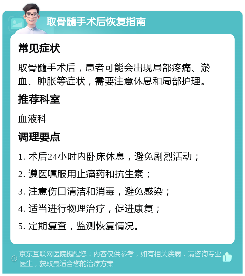 取骨髓手术后恢复指南 常见症状 取骨髓手术后，患者可能会出现局部疼痛、淤血、肿胀等症状，需要注意休息和局部护理。 推荐科室 血液科 调理要点 1. 术后24小时内卧床休息，避免剧烈活动； 2. 遵医嘱服用止痛药和抗生素； 3. 注意伤口清洁和消毒，避免感染； 4. 适当进行物理治疗，促进康复； 5. 定期复查，监测恢复情况。