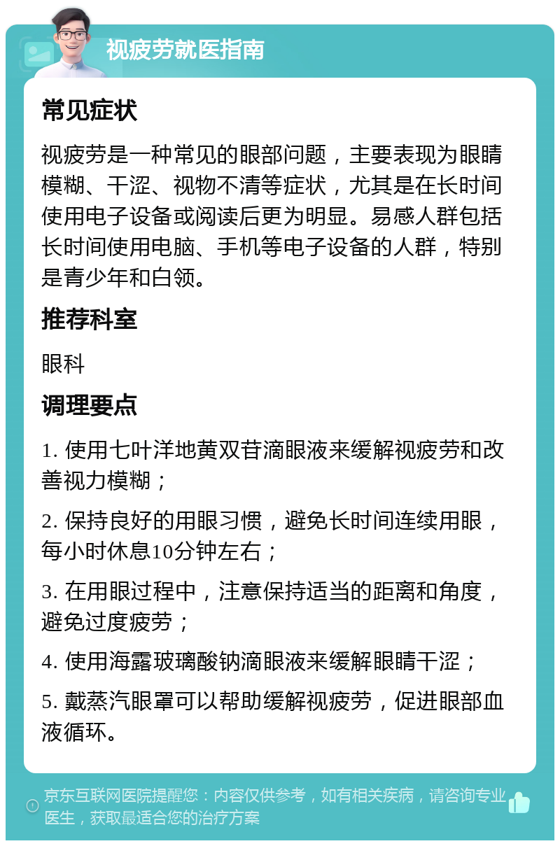 视疲劳就医指南 常见症状 视疲劳是一种常见的眼部问题，主要表现为眼睛模糊、干涩、视物不清等症状，尤其是在长时间使用电子设备或阅读后更为明显。易感人群包括长时间使用电脑、手机等电子设备的人群，特别是青少年和白领。 推荐科室 眼科 调理要点 1. 使用七叶洋地黄双苷滴眼液来缓解视疲劳和改善视力模糊； 2. 保持良好的用眼习惯，避免长时间连续用眼，每小时休息10分钟左右； 3. 在用眼过程中，注意保持适当的距离和角度，避免过度疲劳； 4. 使用海露玻璃酸钠滴眼液来缓解眼睛干涩； 5. 戴蒸汽眼罩可以帮助缓解视疲劳，促进眼部血液循环。