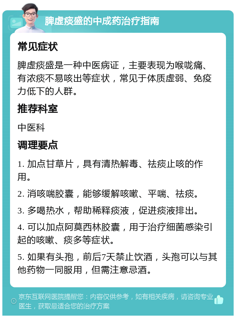 脾虚痰盛的中成药治疗指南 常见症状 脾虚痰盛是一种中医病证，主要表现为喉咙痛、有浓痰不易咳出等症状，常见于体质虚弱、免疫力低下的人群。 推荐科室 中医科 调理要点 1. 加点甘草片，具有清热解毒、祛痰止咳的作用。 2. 消咳喘胶囊，能够缓解咳嗽、平喘、祛痰。 3. 多喝热水，帮助稀释痰液，促进痰液排出。 4. 可以加点阿莫西林胶囊，用于治疗细菌感染引起的咳嗽、痰多等症状。 5. 如果有头孢，前后7天禁止饮酒，头孢可以与其他药物一同服用，但需注意忌酒。