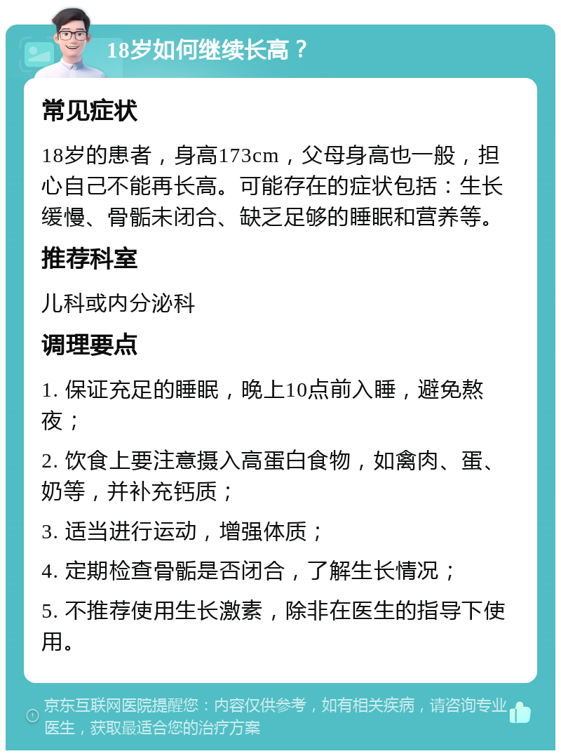 18岁如何继续长高？ 常见症状 18岁的患者，身高173cm，父母身高也一般，担心自己不能再长高。可能存在的症状包括：生长缓慢、骨骺未闭合、缺乏足够的睡眠和营养等。 推荐科室 儿科或内分泌科 调理要点 1. 保证充足的睡眠，晚上10点前入睡，避免熬夜； 2. 饮食上要注意摄入高蛋白食物，如禽肉、蛋、奶等，并补充钙质； 3. 适当进行运动，增强体质； 4. 定期检查骨骺是否闭合，了解生长情况； 5. 不推荐使用生长激素，除非在医生的指导下使用。