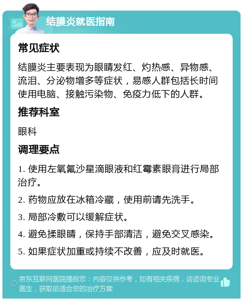 结膜炎就医指南 常见症状 结膜炎主要表现为眼睛发红、灼热感、异物感、流泪、分泌物增多等症状，易感人群包括长时间使用电脑、接触污染物、免疫力低下的人群。 推荐科室 眼科 调理要点 1. 使用左氧氟沙星滴眼液和红霉素眼膏进行局部治疗。 2. 药物应放在冰箱冷藏，使用前请先洗手。 3. 局部冷敷可以缓解症状。 4. 避免揉眼睛，保持手部清洁，避免交叉感染。 5. 如果症状加重或持续不改善，应及时就医。