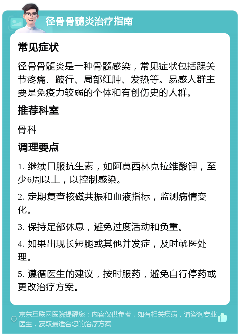 径骨骨髓炎治疗指南 常见症状 径骨骨髓炎是一种骨髓感染，常见症状包括踝关节疼痛、跛行、局部红肿、发热等。易感人群主要是免疫力较弱的个体和有创伤史的人群。 推荐科室 骨科 调理要点 1. 继续口服抗生素，如阿莫西林克拉维酸钾，至少6周以上，以控制感染。 2. 定期复查核磁共振和血液指标，监测病情变化。 3. 保持足部休息，避免过度活动和负重。 4. 如果出现长短腿或其他并发症，及时就医处理。 5. 遵循医生的建议，按时服药，避免自行停药或更改治疗方案。