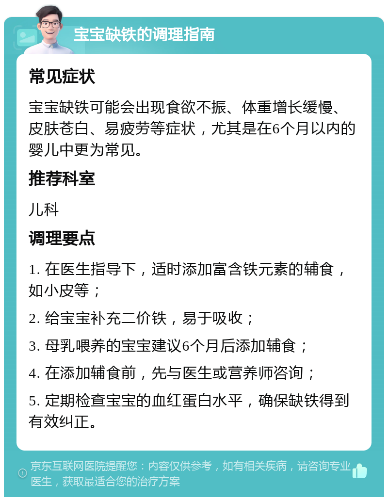 宝宝缺铁的调理指南 常见症状 宝宝缺铁可能会出现食欲不振、体重增长缓慢、皮肤苍白、易疲劳等症状，尤其是在6个月以内的婴儿中更为常见。 推荐科室 儿科 调理要点 1. 在医生指导下，适时添加富含铁元素的辅食，如小皮等； 2. 给宝宝补充二价铁，易于吸收； 3. 母乳喂养的宝宝建议6个月后添加辅食； 4. 在添加辅食前，先与医生或营养师咨询； 5. 定期检查宝宝的血红蛋白水平，确保缺铁得到有效纠正。