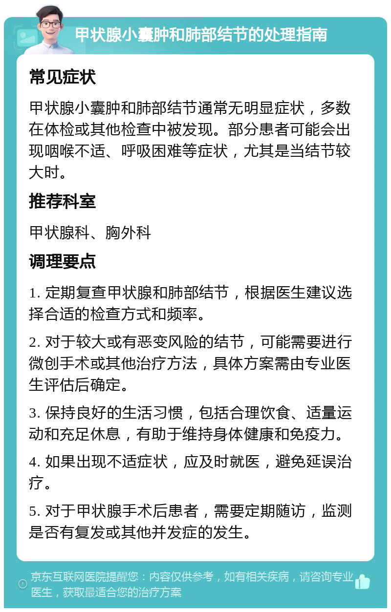 甲状腺小囊肿和肺部结节的处理指南 常见症状 甲状腺小囊肿和肺部结节通常无明显症状，多数在体检或其他检查中被发现。部分患者可能会出现咽喉不适、呼吸困难等症状，尤其是当结节较大时。 推荐科室 甲状腺科、胸外科 调理要点 1. 定期复查甲状腺和肺部结节，根据医生建议选择合适的检查方式和频率。 2. 对于较大或有恶变风险的结节，可能需要进行微创手术或其他治疗方法，具体方案需由专业医生评估后确定。 3. 保持良好的生活习惯，包括合理饮食、适量运动和充足休息，有助于维持身体健康和免疫力。 4. 如果出现不适症状，应及时就医，避免延误治疗。 5. 对于甲状腺手术后患者，需要定期随访，监测是否有复发或其他并发症的发生。