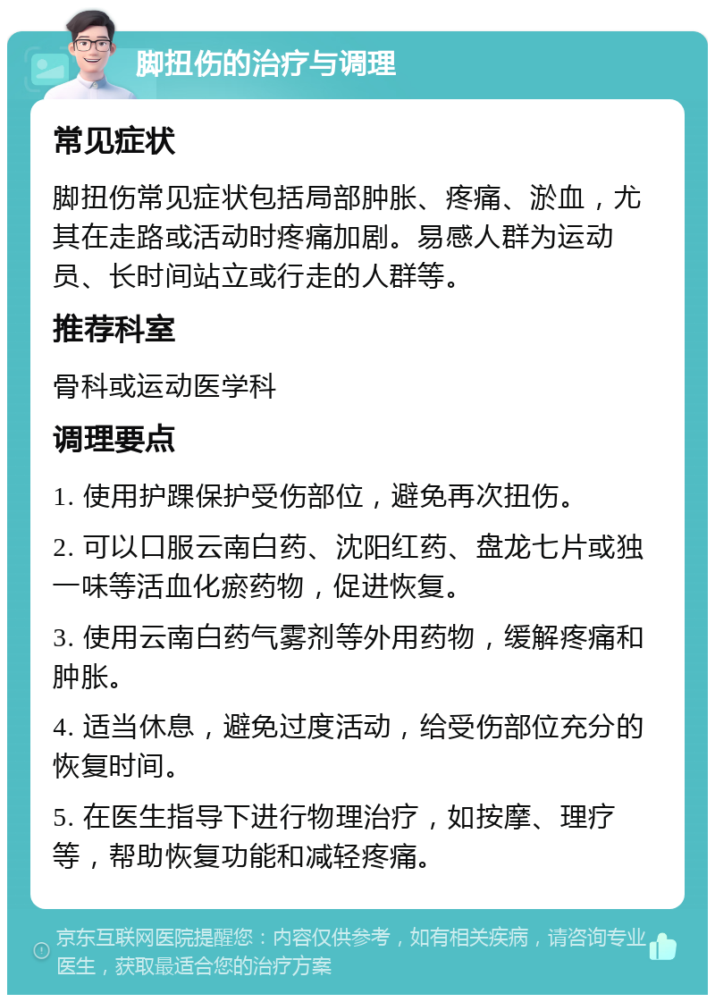 脚扭伤的治疗与调理 常见症状 脚扭伤常见症状包括局部肿胀、疼痛、淤血，尤其在走路或活动时疼痛加剧。易感人群为运动员、长时间站立或行走的人群等。 推荐科室 骨科或运动医学科 调理要点 1. 使用护踝保护受伤部位，避免再次扭伤。 2. 可以口服云南白药、沈阳红药、盘龙七片或独一味等活血化瘀药物，促进恢复。 3. 使用云南白药气雾剂等外用药物，缓解疼痛和肿胀。 4. 适当休息，避免过度活动，给受伤部位充分的恢复时间。 5. 在医生指导下进行物理治疗，如按摩、理疗等，帮助恢复功能和减轻疼痛。