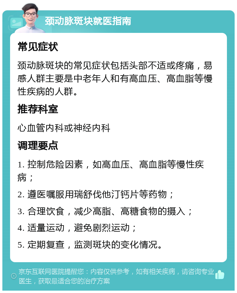 颈动脉斑块就医指南 常见症状 颈动脉斑块的常见症状包括头部不适或疼痛，易感人群主要是中老年人和有高血压、高血脂等慢性疾病的人群。 推荐科室 心血管内科或神经内科 调理要点 1. 控制危险因素，如高血压、高血脂等慢性疾病； 2. 遵医嘱服用瑞舒伐他汀钙片等药物； 3. 合理饮食，减少高脂、高糖食物的摄入； 4. 适量运动，避免剧烈运动； 5. 定期复查，监测斑块的变化情况。