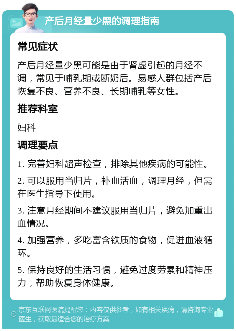 产后月经量少黑的调理指南 常见症状 产后月经量少黑可能是由于肾虚引起的月经不调，常见于哺乳期或断奶后。易感人群包括产后恢复不良、营养不良、长期哺乳等女性。 推荐科室 妇科 调理要点 1. 完善妇科超声检查，排除其他疾病的可能性。 2. 可以服用当归片，补血活血，调理月经，但需在医生指导下使用。 3. 注意月经期间不建议服用当归片，避免加重出血情况。 4. 加强营养，多吃富含铁质的食物，促进血液循环。 5. 保持良好的生活习惯，避免过度劳累和精神压力，帮助恢复身体健康。