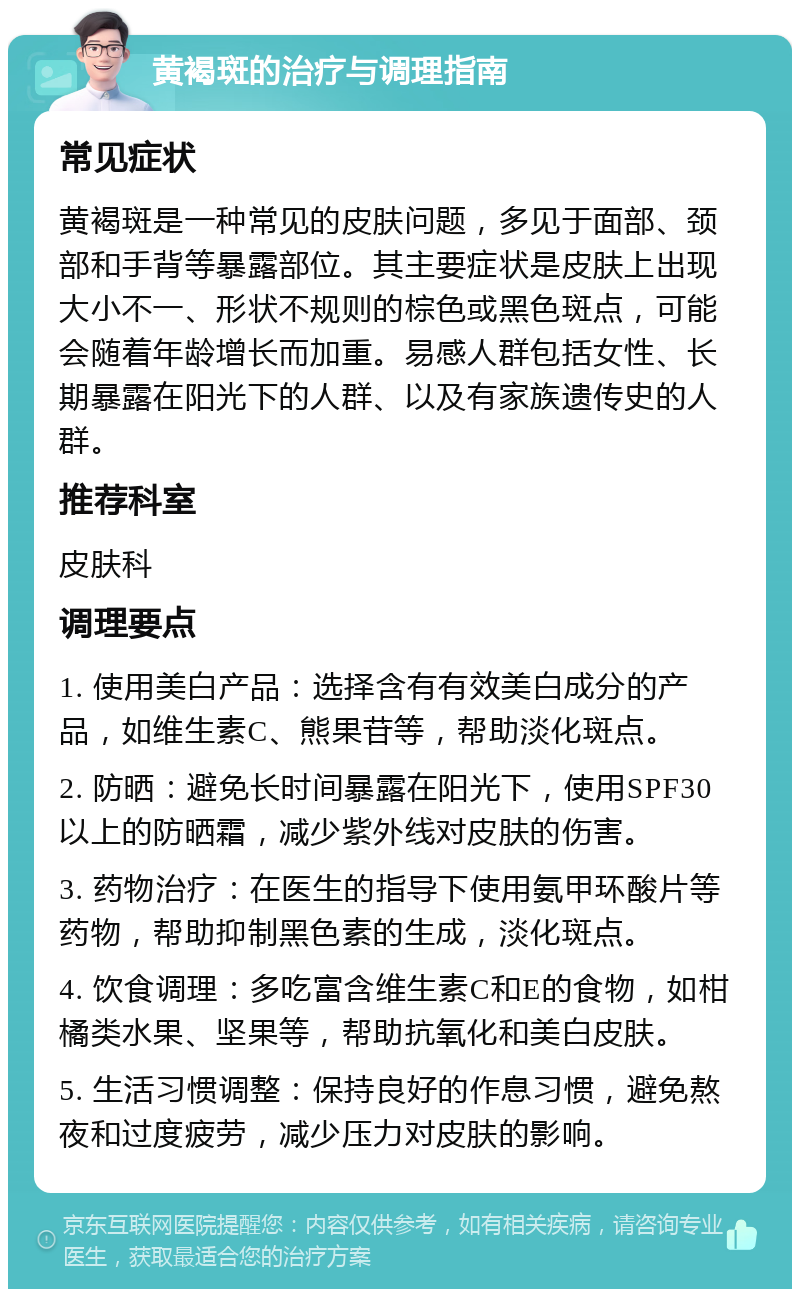 黄褐斑的治疗与调理指南 常见症状 黄褐斑是一种常见的皮肤问题，多见于面部、颈部和手背等暴露部位。其主要症状是皮肤上出现大小不一、形状不规则的棕色或黑色斑点，可能会随着年龄增长而加重。易感人群包括女性、长期暴露在阳光下的人群、以及有家族遗传史的人群。 推荐科室 皮肤科 调理要点 1. 使用美白产品：选择含有有效美白成分的产品，如维生素C、熊果苷等，帮助淡化斑点。 2. 防晒：避免长时间暴露在阳光下，使用SPF30以上的防晒霜，减少紫外线对皮肤的伤害。 3. 药物治疗：在医生的指导下使用氨甲环酸片等药物，帮助抑制黑色素的生成，淡化斑点。 4. 饮食调理：多吃富含维生素C和E的食物，如柑橘类水果、坚果等，帮助抗氧化和美白皮肤。 5. 生活习惯调整：保持良好的作息习惯，避免熬夜和过度疲劳，减少压力对皮肤的影响。