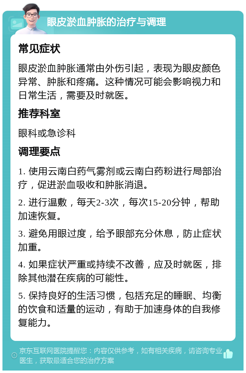 眼皮淤血肿胀的治疗与调理 常见症状 眼皮淤血肿胀通常由外伤引起，表现为眼皮颜色异常、肿胀和疼痛。这种情况可能会影响视力和日常生活，需要及时就医。 推荐科室 眼科或急诊科 调理要点 1. 使用云南白药气雾剂或云南白药粉进行局部治疗，促进淤血吸收和肿胀消退。 2. 进行温敷，每天2-3次，每次15-20分钟，帮助加速恢复。 3. 避免用眼过度，给予眼部充分休息，防止症状加重。 4. 如果症状严重或持续不改善，应及时就医，排除其他潜在疾病的可能性。 5. 保持良好的生活习惯，包括充足的睡眠、均衡的饮食和适量的运动，有助于加速身体的自我修复能力。