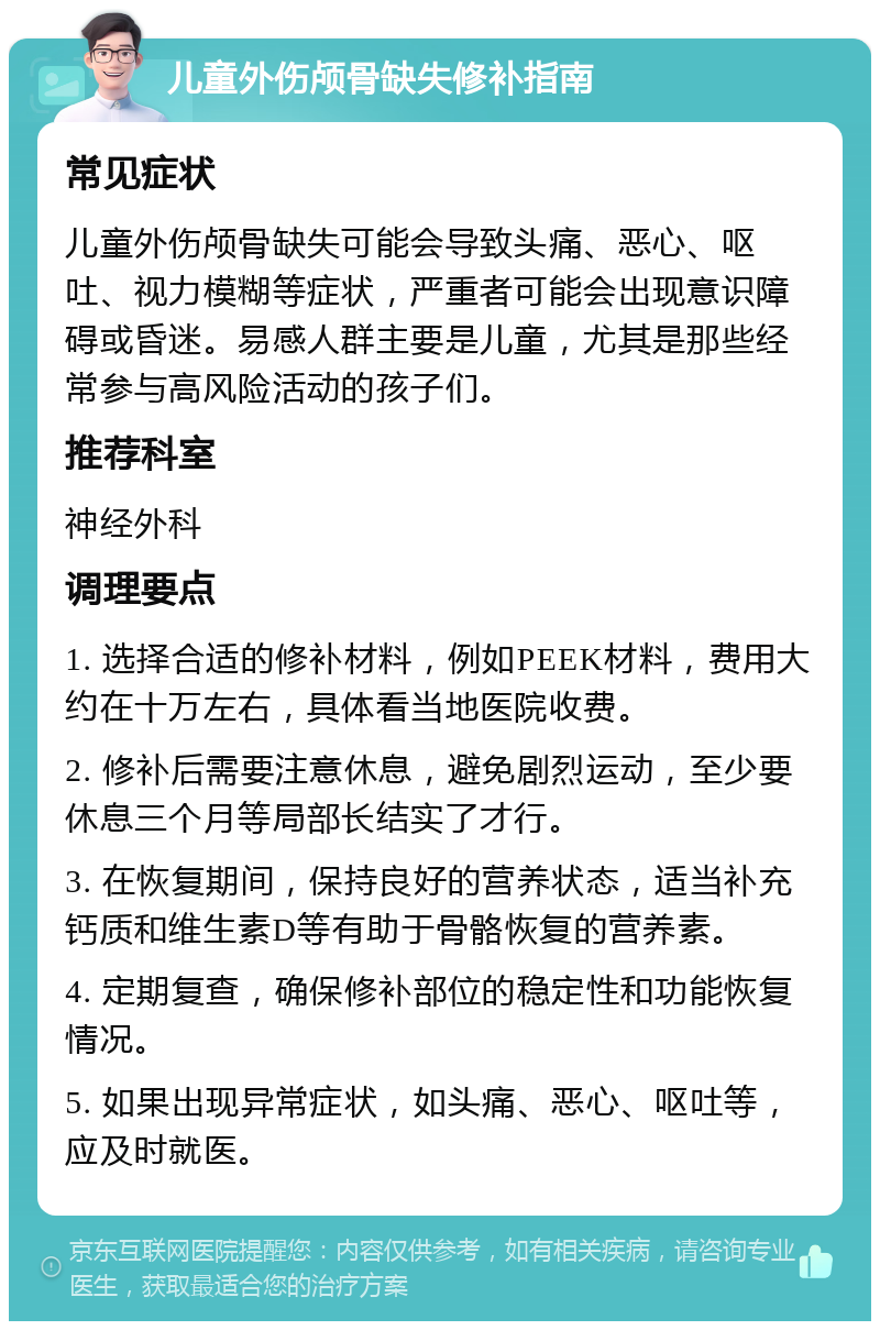 儿童外伤颅骨缺失修补指南 常见症状 儿童外伤颅骨缺失可能会导致头痛、恶心、呕吐、视力模糊等症状，严重者可能会出现意识障碍或昏迷。易感人群主要是儿童，尤其是那些经常参与高风险活动的孩子们。 推荐科室 神经外科 调理要点 1. 选择合适的修补材料，例如PEEK材料，费用大约在十万左右，具体看当地医院收费。 2. 修补后需要注意休息，避免剧烈运动，至少要休息三个月等局部长结实了才行。 3. 在恢复期间，保持良好的营养状态，适当补充钙质和维生素D等有助于骨骼恢复的营养素。 4. 定期复查，确保修补部位的稳定性和功能恢复情况。 5. 如果出现异常症状，如头痛、恶心、呕吐等，应及时就医。