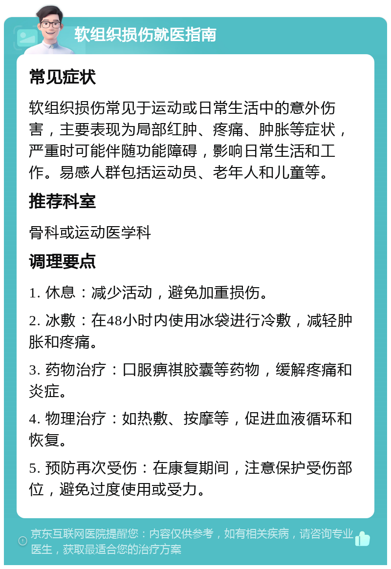 软组织损伤就医指南 常见症状 软组织损伤常见于运动或日常生活中的意外伤害，主要表现为局部红肿、疼痛、肿胀等症状，严重时可能伴随功能障碍，影响日常生活和工作。易感人群包括运动员、老年人和儿童等。 推荐科室 骨科或运动医学科 调理要点 1. 休息：减少活动，避免加重损伤。 2. 冰敷：在48小时内使用冰袋进行冷敷，减轻肿胀和疼痛。 3. 药物治疗：口服痹祺胶囊等药物，缓解疼痛和炎症。 4. 物理治疗：如热敷、按摩等，促进血液循环和恢复。 5. 预防再次受伤：在康复期间，注意保护受伤部位，避免过度使用或受力。