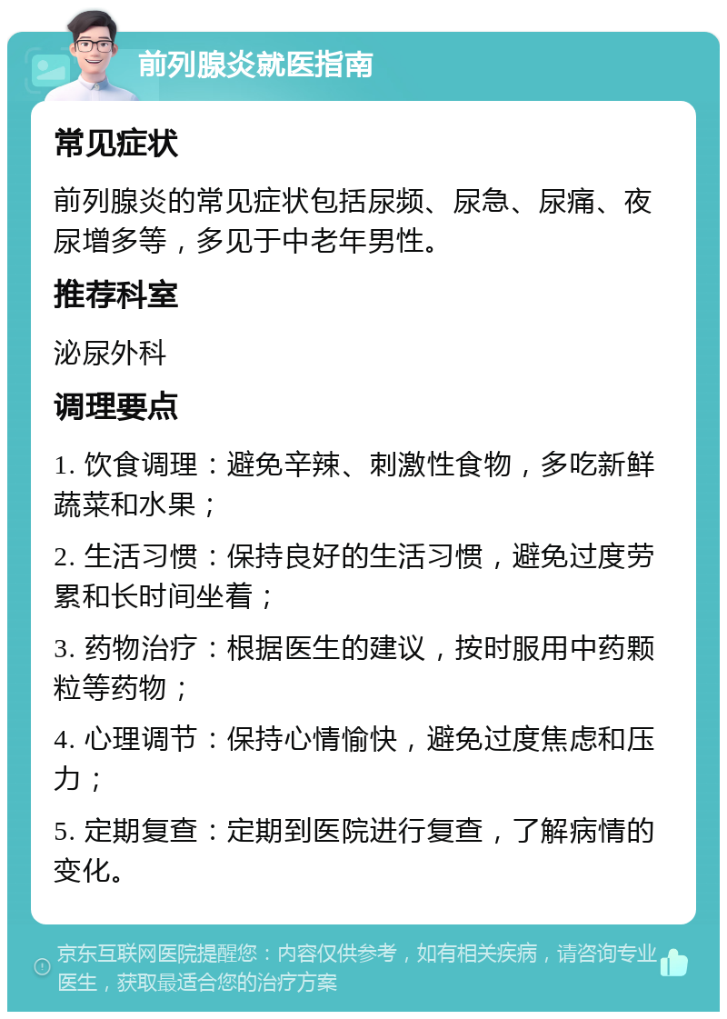 前列腺炎就医指南 常见症状 前列腺炎的常见症状包括尿频、尿急、尿痛、夜尿增多等，多见于中老年男性。 推荐科室 泌尿外科 调理要点 1. 饮食调理：避免辛辣、刺激性食物，多吃新鲜蔬菜和水果； 2. 生活习惯：保持良好的生活习惯，避免过度劳累和长时间坐着； 3. 药物治疗：根据医生的建议，按时服用中药颗粒等药物； 4. 心理调节：保持心情愉快，避免过度焦虑和压力； 5. 定期复查：定期到医院进行复查，了解病情的变化。