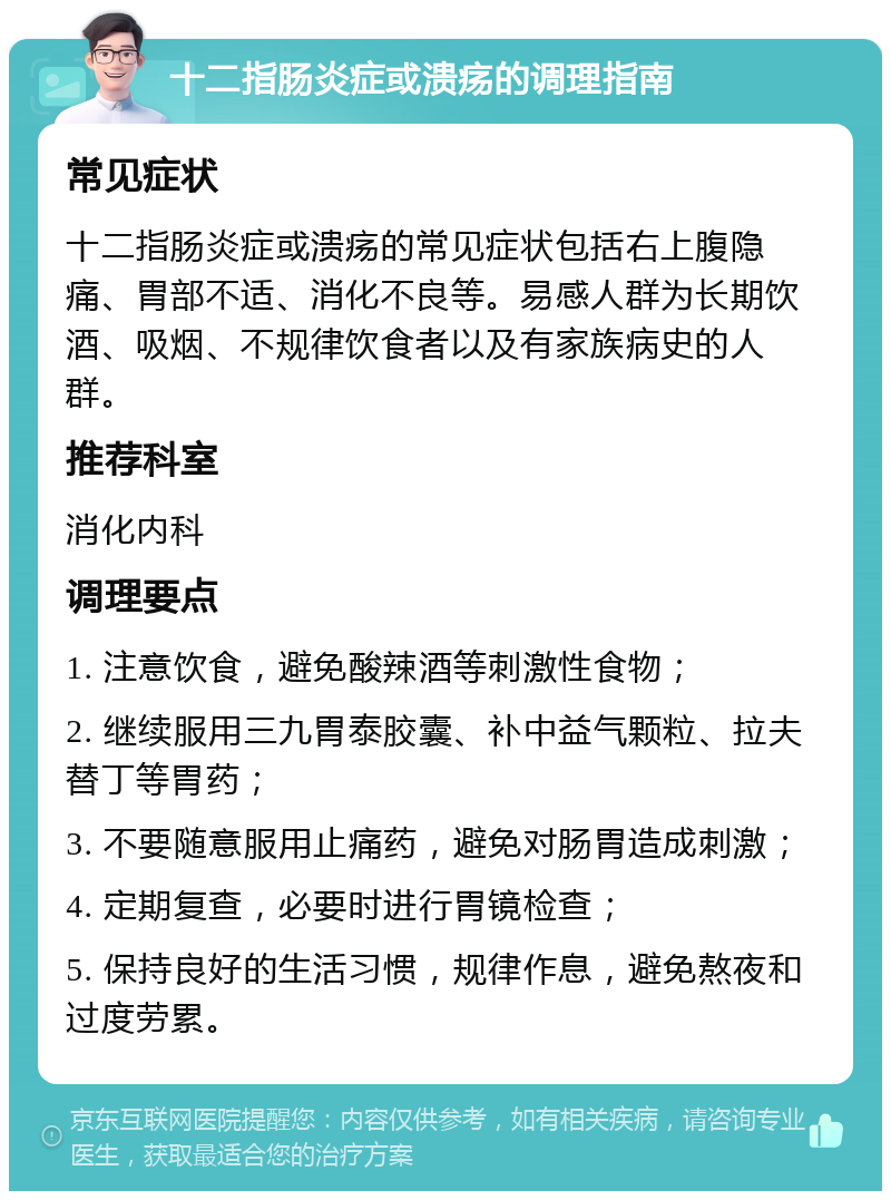 十二指肠炎症或溃疡的调理指南 常见症状 十二指肠炎症或溃疡的常见症状包括右上腹隐痛、胃部不适、消化不良等。易感人群为长期饮酒、吸烟、不规律饮食者以及有家族病史的人群。 推荐科室 消化内科 调理要点 1. 注意饮食，避免酸辣酒等刺激性食物； 2. 继续服用三九胃泰胶囊、补中益气颗粒、拉夫替丁等胃药； 3. 不要随意服用止痛药，避免对肠胃造成刺激； 4. 定期复查，必要时进行胃镜检查； 5. 保持良好的生活习惯，规律作息，避免熬夜和过度劳累。