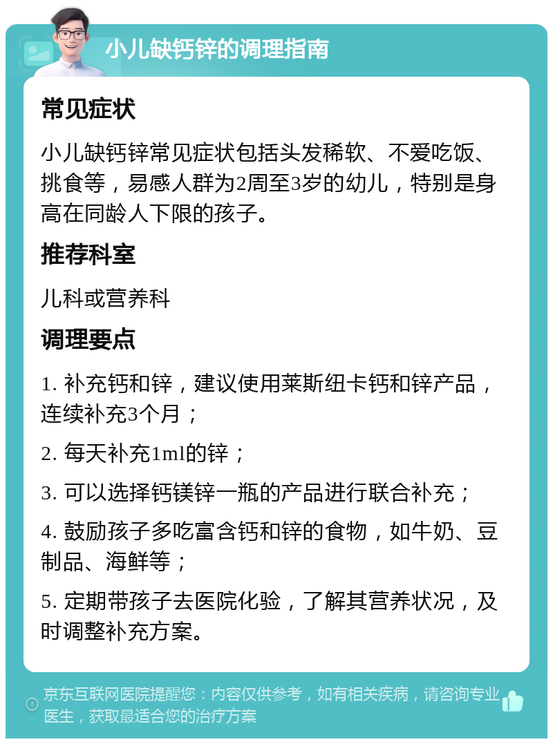 小儿缺钙锌的调理指南 常见症状 小儿缺钙锌常见症状包括头发稀软、不爱吃饭、挑食等，易感人群为2周至3岁的幼儿，特别是身高在同龄人下限的孩子。 推荐科室 儿科或营养科 调理要点 1. 补充钙和锌，建议使用莱斯纽卡钙和锌产品，连续补充3个月； 2. 每天补充1ml的锌； 3. 可以选择钙镁锌一瓶的产品进行联合补充； 4. 鼓励孩子多吃富含钙和锌的食物，如牛奶、豆制品、海鲜等； 5. 定期带孩子去医院化验，了解其营养状况，及时调整补充方案。