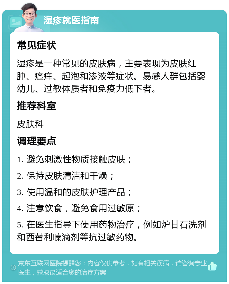 湿疹就医指南 常见症状 湿疹是一种常见的皮肤病，主要表现为皮肤红肿、瘙痒、起泡和渗液等症状。易感人群包括婴幼儿、过敏体质者和免疫力低下者。 推荐科室 皮肤科 调理要点 1. 避免刺激性物质接触皮肤； 2. 保持皮肤清洁和干燥； 3. 使用温和的皮肤护理产品； 4. 注意饮食，避免食用过敏原； 5. 在医生指导下使用药物治疗，例如炉甘石洗剂和西替利嗪滴剂等抗过敏药物。