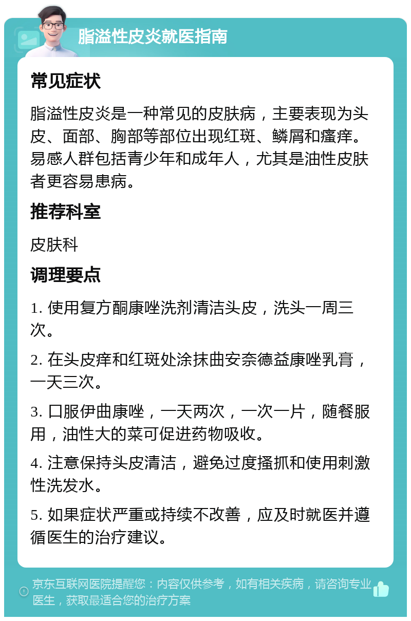 脂溢性皮炎就医指南 常见症状 脂溢性皮炎是一种常见的皮肤病，主要表现为头皮、面部、胸部等部位出现红斑、鳞屑和瘙痒。易感人群包括青少年和成年人，尤其是油性皮肤者更容易患病。 推荐科室 皮肤科 调理要点 1. 使用复方酮康唑洗剂清洁头皮，洗头一周三次。 2. 在头皮痒和红斑处涂抹曲安奈德益康唑乳膏，一天三次。 3. 口服伊曲康唑，一天两次，一次一片，随餐服用，油性大的菜可促进药物吸收。 4. 注意保持头皮清洁，避免过度搔抓和使用刺激性洗发水。 5. 如果症状严重或持续不改善，应及时就医并遵循医生的治疗建议。