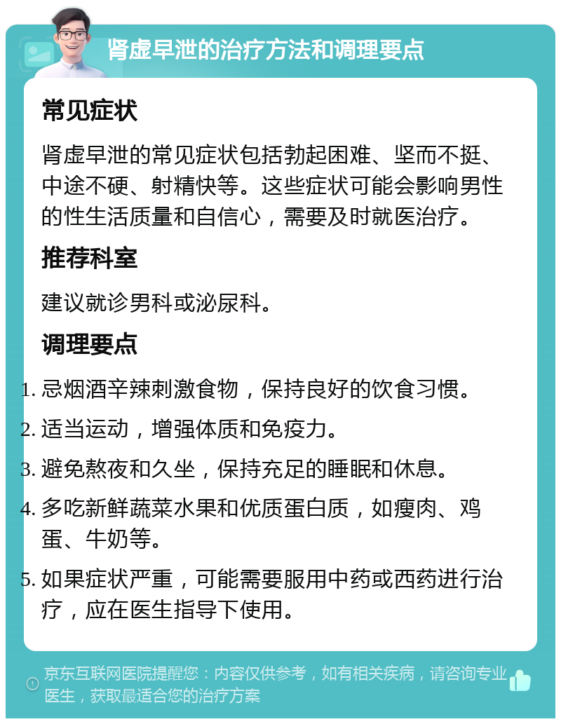 肾虚早泄的治疗方法和调理要点 常见症状 肾虚早泄的常见症状包括勃起困难、坚而不挺、中途不硬、射精快等。这些症状可能会影响男性的性生活质量和自信心，需要及时就医治疗。 推荐科室 建议就诊男科或泌尿科。 调理要点 忌烟酒辛辣刺激食物，保持良好的饮食习惯。 适当运动，增强体质和免疫力。 避免熬夜和久坐，保持充足的睡眠和休息。 多吃新鲜蔬菜水果和优质蛋白质，如瘦肉、鸡蛋、牛奶等。 如果症状严重，可能需要服用中药或西药进行治疗，应在医生指导下使用。