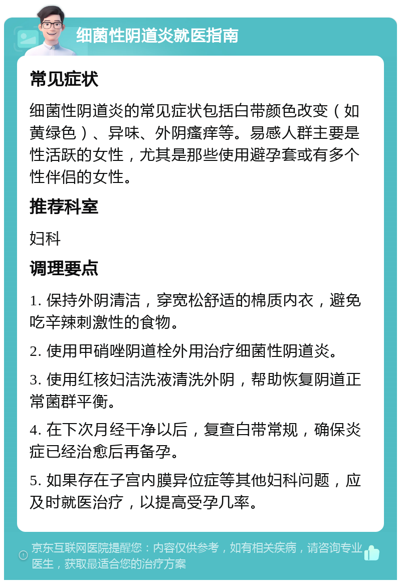 细菌性阴道炎就医指南 常见症状 细菌性阴道炎的常见症状包括白带颜色改变（如黄绿色）、异味、外阴瘙痒等。易感人群主要是性活跃的女性，尤其是那些使用避孕套或有多个性伴侣的女性。 推荐科室 妇科 调理要点 1. 保持外阴清洁，穿宽松舒适的棉质内衣，避免吃辛辣刺激性的食物。 2. 使用甲硝唑阴道栓外用治疗细菌性阴道炎。 3. 使用红核妇洁洗液清洗外阴，帮助恢复阴道正常菌群平衡。 4. 在下次月经干净以后，复查白带常规，确保炎症已经治愈后再备孕。 5. 如果存在子宫内膜异位症等其他妇科问题，应及时就医治疗，以提高受孕几率。