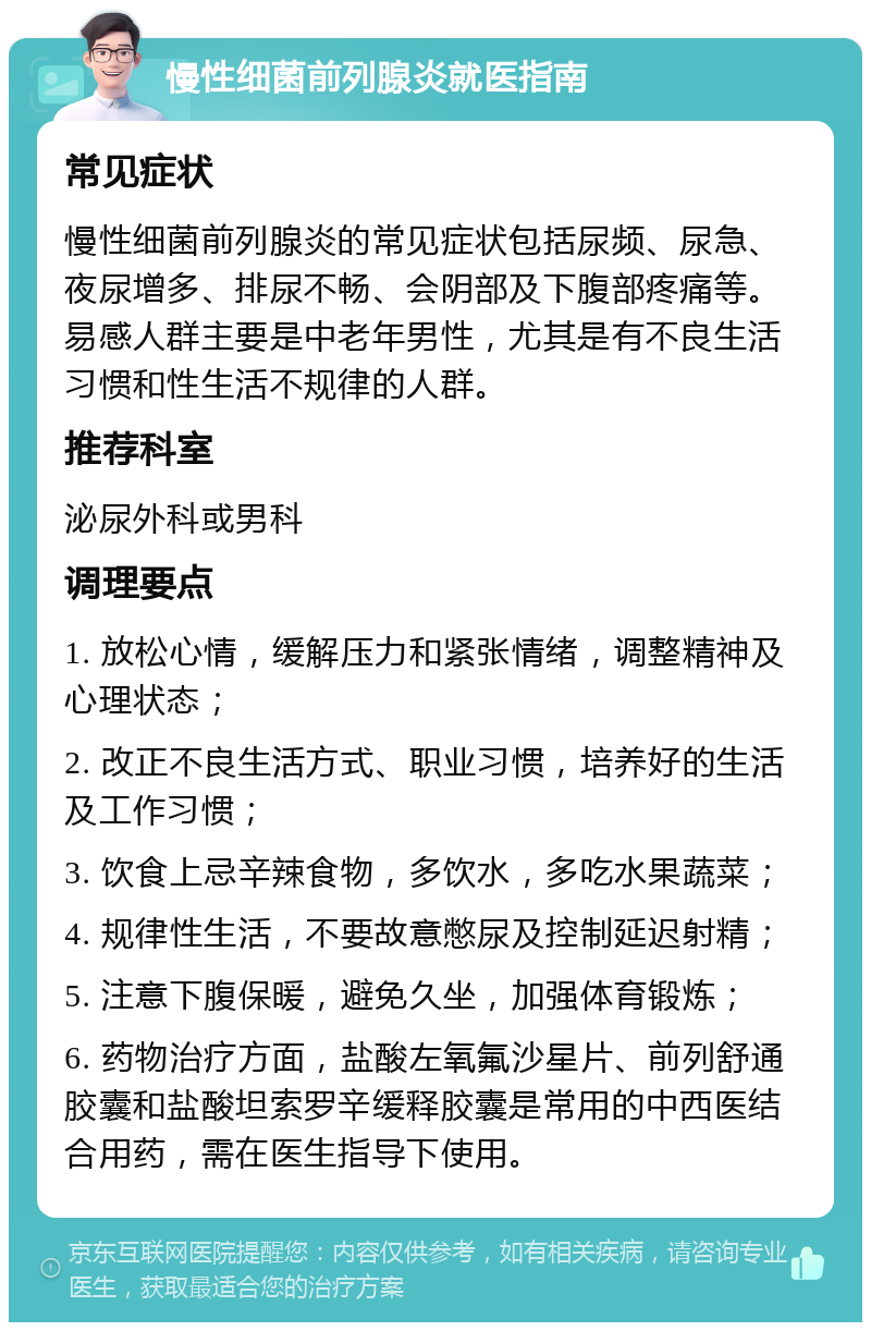 慢性细菌前列腺炎就医指南 常见症状 慢性细菌前列腺炎的常见症状包括尿频、尿急、夜尿增多、排尿不畅、会阴部及下腹部疼痛等。易感人群主要是中老年男性，尤其是有不良生活习惯和性生活不规律的人群。 推荐科室 泌尿外科或男科 调理要点 1. 放松心情，缓解压力和紧张情绪，调整精神及心理状态； 2. 改正不良生活方式、职业习惯，培养好的生活及工作习惯； 3. 饮食上忌辛辣食物，多饮水，多吃水果蔬菜； 4. 规律性生活，不要故意憋尿及控制延迟射精； 5. 注意下腹保暖，避免久坐，加强体育锻炼； 6. 药物治疗方面，盐酸左氧氟沙星片、前列舒通胶囊和盐酸坦索罗辛缓释胶囊是常用的中西医结合用药，需在医生指导下使用。