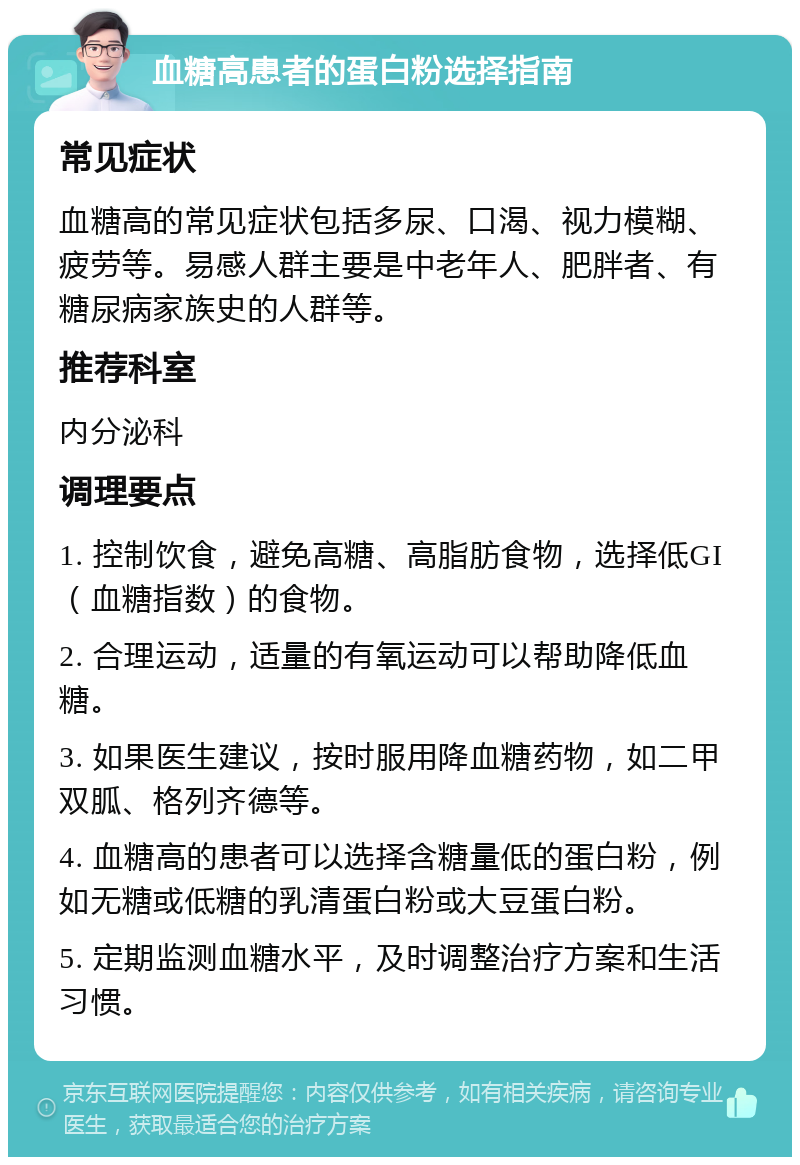 血糖高患者的蛋白粉选择指南 常见症状 血糖高的常见症状包括多尿、口渴、视力模糊、疲劳等。易感人群主要是中老年人、肥胖者、有糖尿病家族史的人群等。 推荐科室 内分泌科 调理要点 1. 控制饮食，避免高糖、高脂肪食物，选择低GI（血糖指数）的食物。 2. 合理运动，适量的有氧运动可以帮助降低血糖。 3. 如果医生建议，按时服用降血糖药物，如二甲双胍、格列齐德等。 4. 血糖高的患者可以选择含糖量低的蛋白粉，例如无糖或低糖的乳清蛋白粉或大豆蛋白粉。 5. 定期监测血糖水平，及时调整治疗方案和生活习惯。