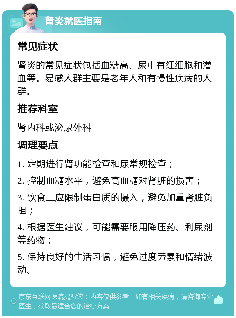 肾炎就医指南 常见症状 肾炎的常见症状包括血糖高、尿中有红细胞和潜血等。易感人群主要是老年人和有慢性疾病的人群。 推荐科室 肾内科或泌尿外科 调理要点 1. 定期进行肾功能检查和尿常规检查； 2. 控制血糖水平，避免高血糖对肾脏的损害； 3. 饮食上应限制蛋白质的摄入，避免加重肾脏负担； 4. 根据医生建议，可能需要服用降压药、利尿剂等药物； 5. 保持良好的生活习惯，避免过度劳累和情绪波动。