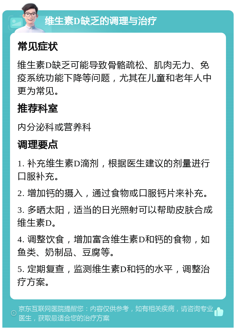 维生素D缺乏的调理与治疗 常见症状 维生素D缺乏可能导致骨骼疏松、肌肉无力、免疫系统功能下降等问题，尤其在儿童和老年人中更为常见。 推荐科室 内分泌科或营养科 调理要点 1. 补充维生素D滴剂，根据医生建议的剂量进行口服补充。 2. 增加钙的摄入，通过食物或口服钙片来补充。 3. 多晒太阳，适当的日光照射可以帮助皮肤合成维生素D。 4. 调整饮食，增加富含维生素D和钙的食物，如鱼类、奶制品、豆腐等。 5. 定期复查，监测维生素D和钙的水平，调整治疗方案。