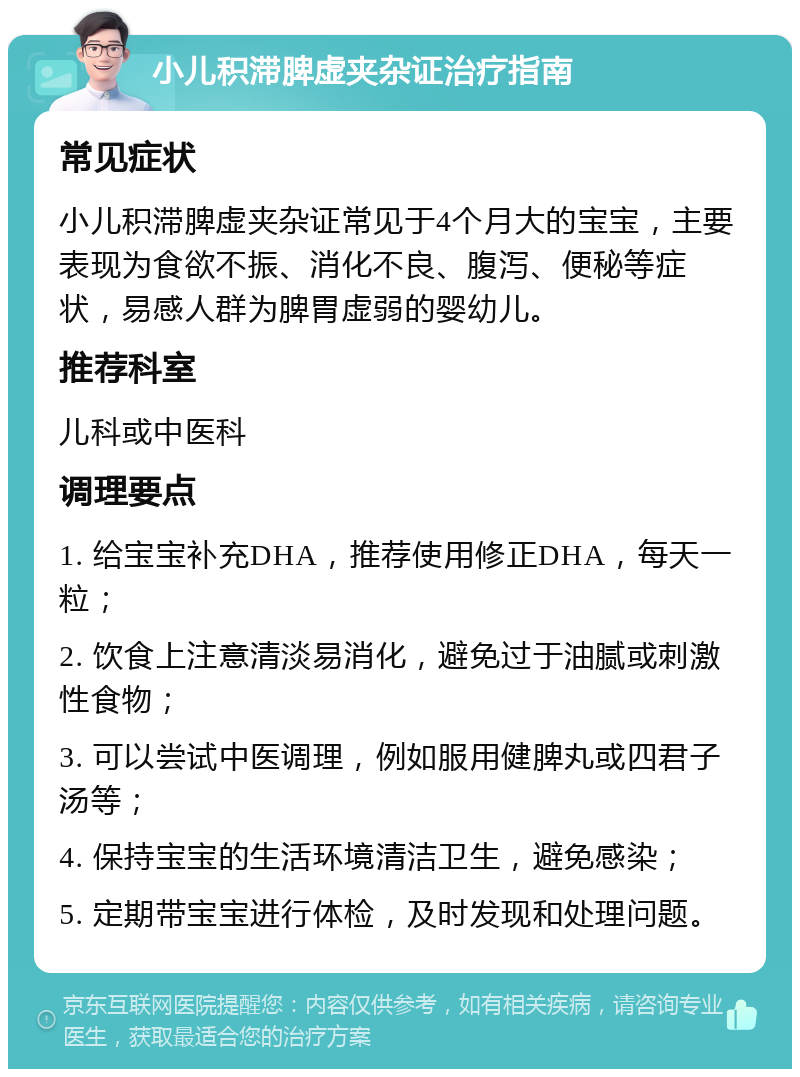 小儿积滞脾虚夹杂证治疗指南 常见症状 小儿积滞脾虚夹杂证常见于4个月大的宝宝，主要表现为食欲不振、消化不良、腹泻、便秘等症状，易感人群为脾胃虚弱的婴幼儿。 推荐科室 儿科或中医科 调理要点 1. 给宝宝补充DHA，推荐使用修正DHA，每天一粒； 2. 饮食上注意清淡易消化，避免过于油腻或刺激性食物； 3. 可以尝试中医调理，例如服用健脾丸或四君子汤等； 4. 保持宝宝的生活环境清洁卫生，避免感染； 5. 定期带宝宝进行体检，及时发现和处理问题。