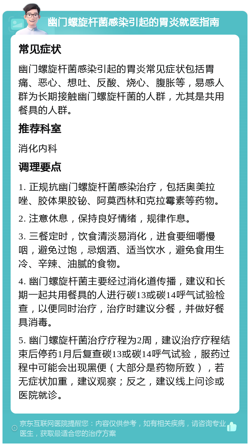 幽门螺旋杆菌感染引起的胃炎就医指南 常见症状 幽门螺旋杆菌感染引起的胃炎常见症状包括胃痛、恶心、想吐、反酸、烧心、腹胀等，易感人群为长期接触幽门螺旋杆菌的人群，尤其是共用餐具的人群。 推荐科室 消化内科 调理要点 1. 正规抗幽门螺旋杆菌感染治疗，包括奥美拉唑、胶体果胶铋、阿莫西林和克拉霉素等药物。 2. 注意休息，保持良好情绪，规律作息。 3. 三餐定时，饮食清淡易消化，进食要细嚼慢咽，避免过饱，忌烟酒、适当饮水，避免食用生冷、辛辣、油腻的食物。 4. 幽门螺旋杆菌主要经过消化道传播，建议和长期一起共用餐具的人进行碳13或碳14呼气试验检查，以便同时治疗，治疗时建议分餐，并做好餐具消毒。 5. 幽门螺旋杆菌治疗疗程为2周，建议治疗疗程结束后停药1月后复查碳13或碳14呼气试验，服药过程中可能会出现黑便（大部分是药物所致），若无症状加重，建议观察；反之，建议线上问诊或医院就诊。