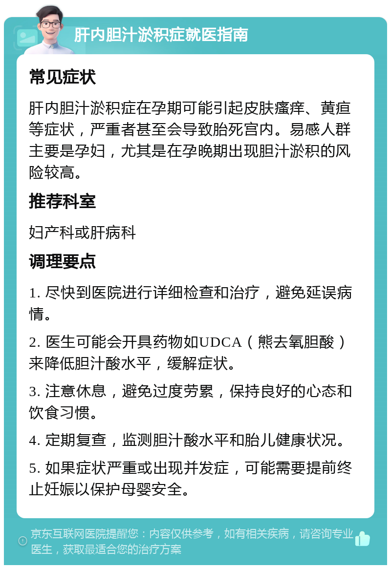 肝内胆汁淤积症就医指南 常见症状 肝内胆汁淤积症在孕期可能引起皮肤瘙痒、黄疸等症状，严重者甚至会导致胎死宫内。易感人群主要是孕妇，尤其是在孕晚期出现胆汁淤积的风险较高。 推荐科室 妇产科或肝病科 调理要点 1. 尽快到医院进行详细检查和治疗，避免延误病情。 2. 医生可能会开具药物如UDCA（熊去氧胆酸）来降低胆汁酸水平，缓解症状。 3. 注意休息，避免过度劳累，保持良好的心态和饮食习惯。 4. 定期复查，监测胆汁酸水平和胎儿健康状况。 5. 如果症状严重或出现并发症，可能需要提前终止妊娠以保护母婴安全。