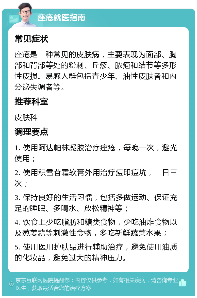 痤疮就医指南 常见症状 痤疮是一种常见的皮肤病，主要表现为面部、胸部和背部等处的粉刺、丘疹、脓疱和结节等多形性皮损。易感人群包括青少年、油性皮肤者和内分泌失调者等。 推荐科室 皮肤科 调理要点 1. 使用阿达帕林凝胶治疗痤疮，每晚一次，避光使用； 2. 使用积雪苷霜软膏外用治疗痘印痘坑，一日三次； 3. 保持良好的生活习惯，包括多做运动、保证充足的睡眠、多喝水、放松精神等； 4. 饮食上少吃脂肪和糖类食物，少吃油炸食物以及葱姜蒜等刺激性食物，多吃新鲜蔬菜水果； 5. 使用医用护肤品进行辅助治疗，避免使用油质的化妆品，避免过大的精神压力。