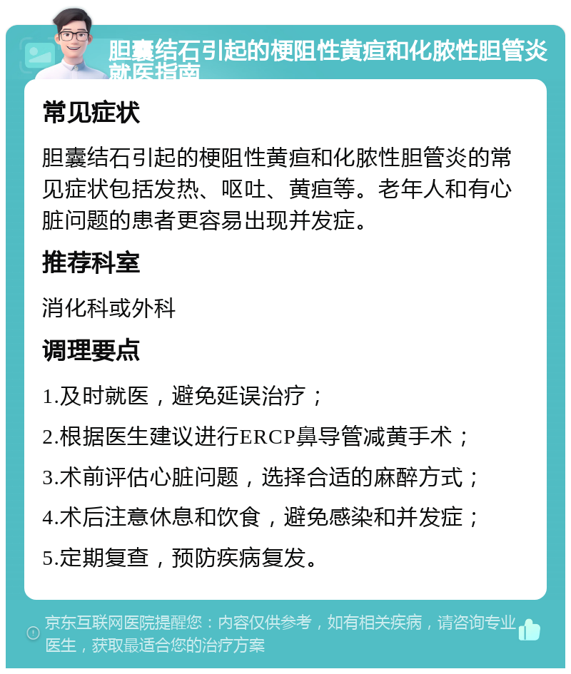 胆囊结石引起的梗阻性黄疸和化脓性胆管炎就医指南 常见症状 胆囊结石引起的梗阻性黄疸和化脓性胆管炎的常见症状包括发热、呕吐、黄疸等。老年人和有心脏问题的患者更容易出现并发症。 推荐科室 消化科或外科 调理要点 1.及时就医，避免延误治疗； 2.根据医生建议进行ERCP鼻导管减黄手术； 3.术前评估心脏问题，选择合适的麻醉方式； 4.术后注意休息和饮食，避免感染和并发症； 5.定期复查，预防疾病复发。