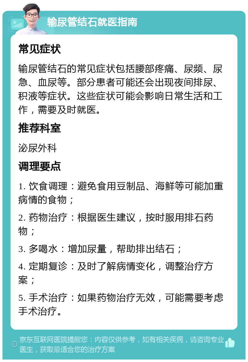 输尿管结石就医指南 常见症状 输尿管结石的常见症状包括腰部疼痛、尿频、尿急、血尿等。部分患者可能还会出现夜间排尿、积液等症状。这些症状可能会影响日常生活和工作，需要及时就医。 推荐科室 泌尿外科 调理要点 1. 饮食调理：避免食用豆制品、海鲜等可能加重病情的食物； 2. 药物治疗：根据医生建议，按时服用排石药物； 3. 多喝水：增加尿量，帮助排出结石； 4. 定期复诊：及时了解病情变化，调整治疗方案； 5. 手术治疗：如果药物治疗无效，可能需要考虑手术治疗。