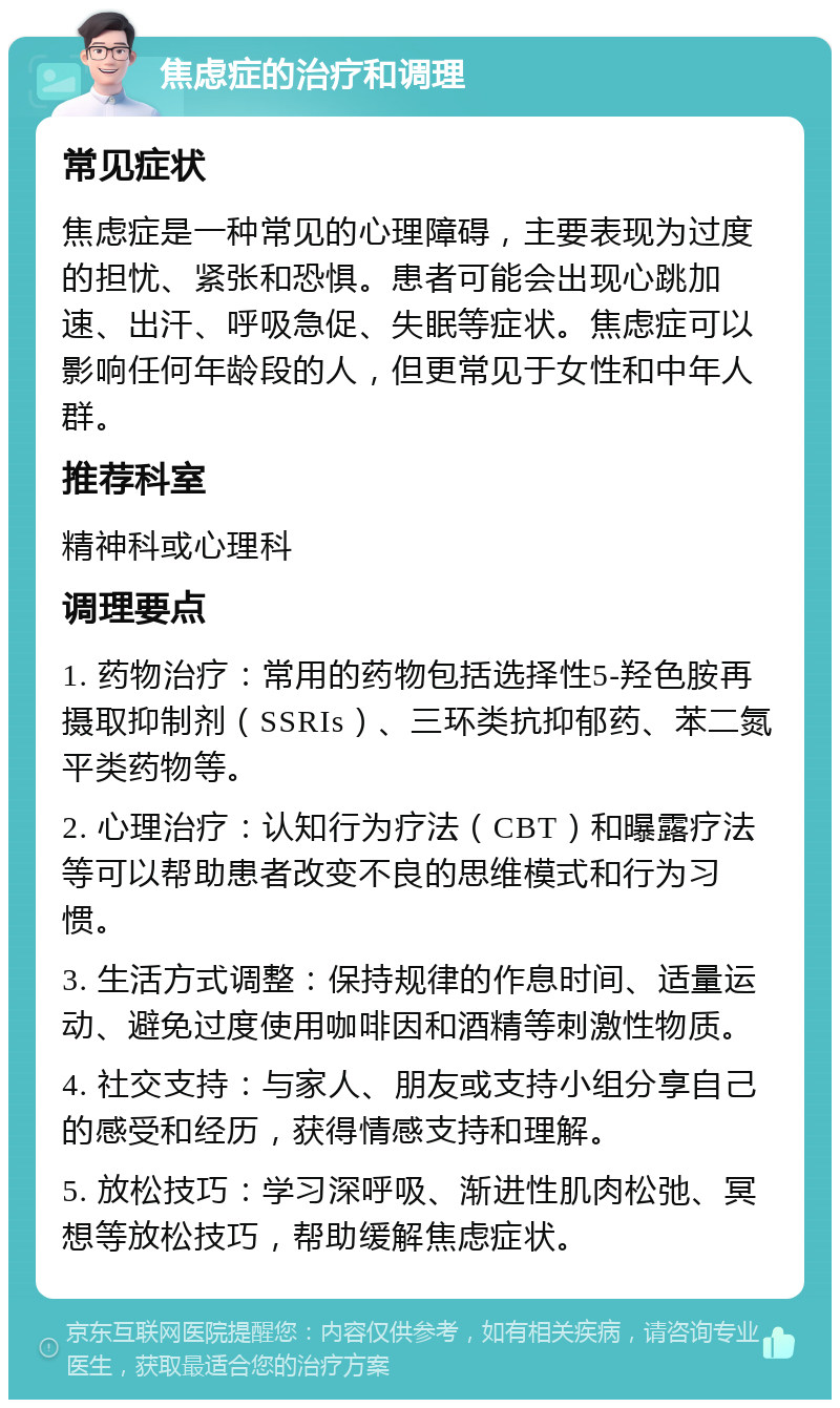 焦虑症的治疗和调理 常见症状 焦虑症是一种常见的心理障碍，主要表现为过度的担忧、紧张和恐惧。患者可能会出现心跳加速、出汗、呼吸急促、失眠等症状。焦虑症可以影响任何年龄段的人，但更常见于女性和中年人群。 推荐科室 精神科或心理科 调理要点 1. 药物治疗：常用的药物包括选择性5-羟色胺再摄取抑制剂（SSRIs）、三环类抗抑郁药、苯二氮平类药物等。 2. 心理治疗：认知行为疗法（CBT）和曝露疗法等可以帮助患者改变不良的思维模式和行为习惯。 3. 生活方式调整：保持规律的作息时间、适量运动、避免过度使用咖啡因和酒精等刺激性物质。 4. 社交支持：与家人、朋友或支持小组分享自己的感受和经历，获得情感支持和理解。 5. 放松技巧：学习深呼吸、渐进性肌肉松弛、冥想等放松技巧，帮助缓解焦虑症状。