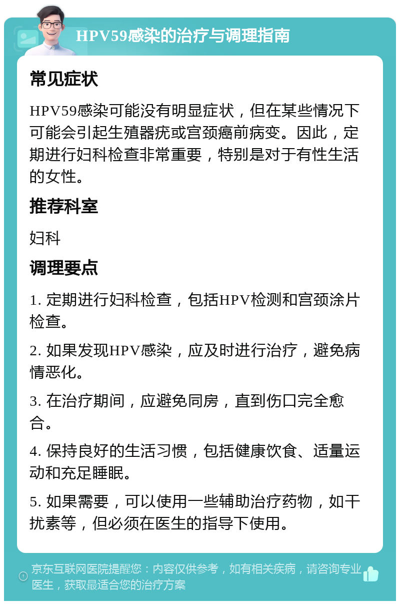 HPV59感染的治疗与调理指南 常见症状 HPV59感染可能没有明显症状，但在某些情况下可能会引起生殖器疣或宫颈癌前病变。因此，定期进行妇科检查非常重要，特别是对于有性生活的女性。 推荐科室 妇科 调理要点 1. 定期进行妇科检查，包括HPV检测和宫颈涂片检查。 2. 如果发现HPV感染，应及时进行治疗，避免病情恶化。 3. 在治疗期间，应避免同房，直到伤口完全愈合。 4. 保持良好的生活习惯，包括健康饮食、适量运动和充足睡眠。 5. 如果需要，可以使用一些辅助治疗药物，如干扰素等，但必须在医生的指导下使用。