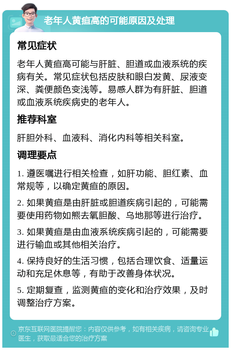 老年人黄疸高的可能原因及处理 常见症状 老年人黄疸高可能与肝脏、胆道或血液系统的疾病有关。常见症状包括皮肤和眼白发黄、尿液变深、粪便颜色变浅等。易感人群为有肝脏、胆道或血液系统疾病史的老年人。 推荐科室 肝胆外科、血液科、消化内科等相关科室。 调理要点 1. 遵医嘱进行相关检查，如肝功能、胆红素、血常规等，以确定黄疸的原因。 2. 如果黄疸是由肝脏或胆道疾病引起的，可能需要使用药物如熊去氧胆酸、乌地那等进行治疗。 3. 如果黄疸是由血液系统疾病引起的，可能需要进行输血或其他相关治疗。 4. 保持良好的生活习惯，包括合理饮食、适量运动和充足休息等，有助于改善身体状况。 5. 定期复查，监测黄疸的变化和治疗效果，及时调整治疗方案。