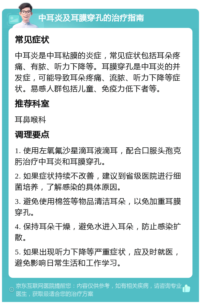 中耳炎及耳膜穿孔的治疗指南 常见症状 中耳炎是中耳粘膜的炎症，常见症状包括耳朵疼痛、有脓、听力下降等。耳膜穿孔是中耳炎的并发症，可能导致耳朵疼痛、流脓、听力下降等症状。易感人群包括儿童、免疫力低下者等。 推荐科室 耳鼻喉科 调理要点 1. 使用左氧氟沙星滴耳液滴耳，配合口服头孢克肟治疗中耳炎和耳膜穿孔。 2. 如果症状持续不改善，建议到省级医院进行细菌培养，了解感染的具体原因。 3. 避免使用棉签等物品清洁耳朵，以免加重耳膜穿孔。 4. 保持耳朵干燥，避免水进入耳朵，防止感染扩散。 5. 如果出现听力下降等严重症状，应及时就医，避免影响日常生活和工作学习。