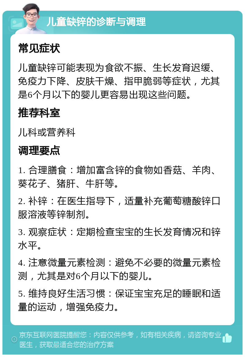 儿童缺锌的诊断与调理 常见症状 儿童缺锌可能表现为食欲不振、生长发育迟缓、免疫力下降、皮肤干燥、指甲脆弱等症状，尤其是6个月以下的婴儿更容易出现这些问题。 推荐科室 儿科或营养科 调理要点 1. 合理膳食：增加富含锌的食物如香菇、羊肉、葵花子、猪肝、牛肝等。 2. 补锌：在医生指导下，适量补充葡萄糖酸锌口服溶液等锌制剂。 3. 观察症状：定期检查宝宝的生长发育情况和锌水平。 4. 注意微量元素检测：避免不必要的微量元素检测，尤其是对6个月以下的婴儿。 5. 维持良好生活习惯：保证宝宝充足的睡眠和适量的运动，增强免疫力。