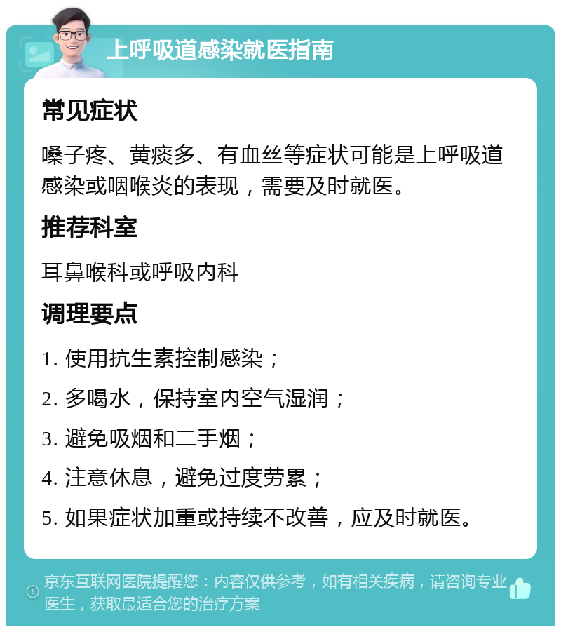 上呼吸道感染就医指南 常见症状 嗓子疼、黄痰多、有血丝等症状可能是上呼吸道感染或咽喉炎的表现，需要及时就医。 推荐科室 耳鼻喉科或呼吸内科 调理要点 1. 使用抗生素控制感染； 2. 多喝水，保持室内空气湿润； 3. 避免吸烟和二手烟； 4. 注意休息，避免过度劳累； 5. 如果症状加重或持续不改善，应及时就医。