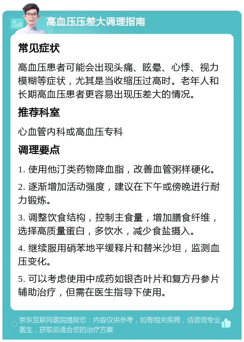 高血压压差大调理指南 常见症状 高血压患者可能会出现头痛、眩晕、心悸、视力模糊等症状，尤其是当收缩压过高时。老年人和长期高血压患者更容易出现压差大的情况。 推荐科室 心血管内科或高血压专科 调理要点 1. 使用他汀类药物降血脂，改善血管粥样硬化。 2. 逐渐增加活动强度，建议在下午或傍晚进行耐力锻炼。 3. 调整饮食结构，控制主食量，增加膳食纤维，选择高质量蛋白，多饮水，减少食盐摄入。 4. 继续服用硝苯地平缓释片和替米沙坦，监测血压变化。 5. 可以考虑使用中成药如银杏叶片和复方丹参片辅助治疗，但需在医生指导下使用。