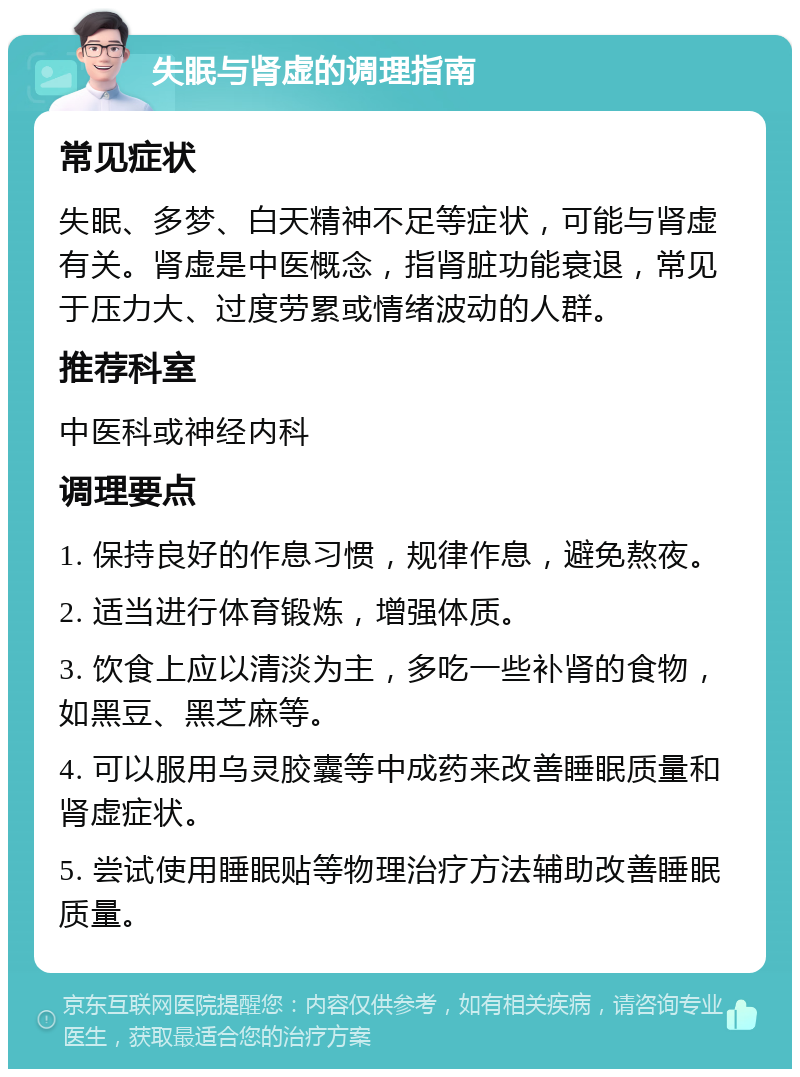 失眠与肾虚的调理指南 常见症状 失眠、多梦、白天精神不足等症状，可能与肾虚有关。肾虚是中医概念，指肾脏功能衰退，常见于压力大、过度劳累或情绪波动的人群。 推荐科室 中医科或神经内科 调理要点 1. 保持良好的作息习惯，规律作息，避免熬夜。 2. 适当进行体育锻炼，增强体质。 3. 饮食上应以清淡为主，多吃一些补肾的食物，如黑豆、黑芝麻等。 4. 可以服用乌灵胶囊等中成药来改善睡眠质量和肾虚症状。 5. 尝试使用睡眠贴等物理治疗方法辅助改善睡眠质量。