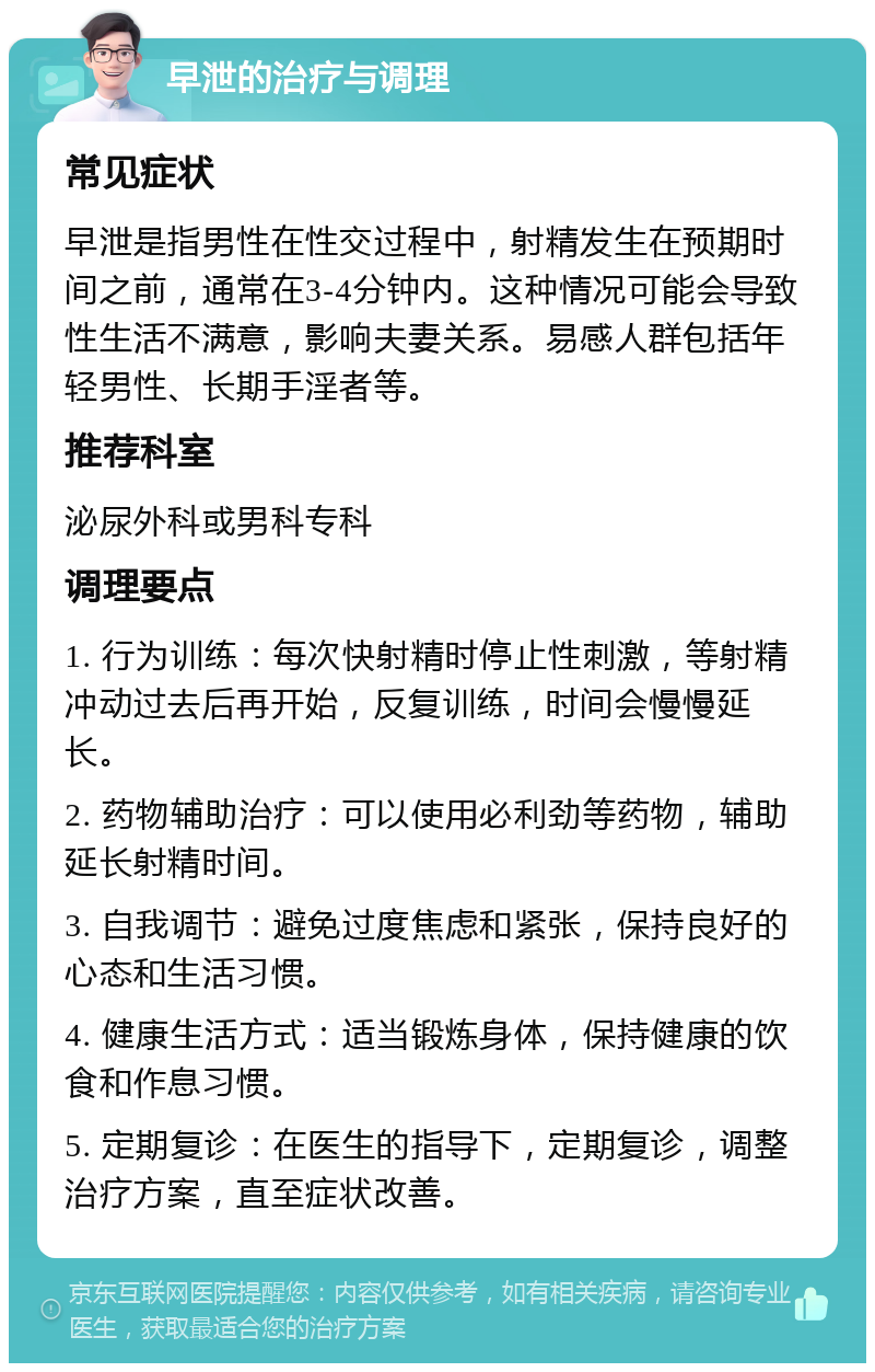 早泄的治疗与调理 常见症状 早泄是指男性在性交过程中，射精发生在预期时间之前，通常在3-4分钟内。这种情况可能会导致性生活不满意，影响夫妻关系。易感人群包括年轻男性、长期手淫者等。 推荐科室 泌尿外科或男科专科 调理要点 1. 行为训练：每次快射精时停止性刺激，等射精冲动过去后再开始，反复训练，时间会慢慢延长。 2. 药物辅助治疗：可以使用必利劲等药物，辅助延长射精时间。 3. 自我调节：避免过度焦虑和紧张，保持良好的心态和生活习惯。 4. 健康生活方式：适当锻炼身体，保持健康的饮食和作息习惯。 5. 定期复诊：在医生的指导下，定期复诊，调整治疗方案，直至症状改善。