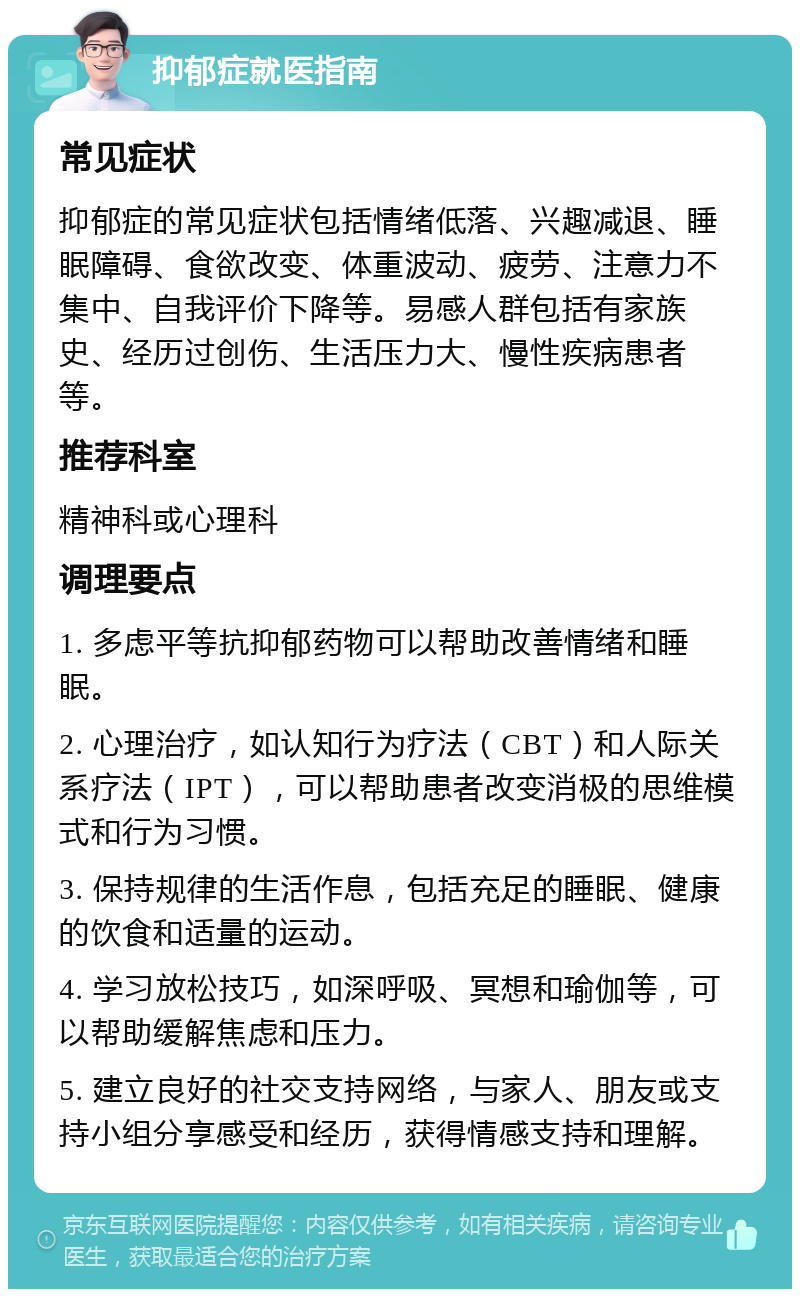 抑郁症就医指南 常见症状 抑郁症的常见症状包括情绪低落、兴趣减退、睡眠障碍、食欲改变、体重波动、疲劳、注意力不集中、自我评价下降等。易感人群包括有家族史、经历过创伤、生活压力大、慢性疾病患者等。 推荐科室 精神科或心理科 调理要点 1. 多虑平等抗抑郁药物可以帮助改善情绪和睡眠。 2. 心理治疗，如认知行为疗法（CBT）和人际关系疗法（IPT），可以帮助患者改变消极的思维模式和行为习惯。 3. 保持规律的生活作息，包括充足的睡眠、健康的饮食和适量的运动。 4. 学习放松技巧，如深呼吸、冥想和瑜伽等，可以帮助缓解焦虑和压力。 5. 建立良好的社交支持网络，与家人、朋友或支持小组分享感受和经历，获得情感支持和理解。