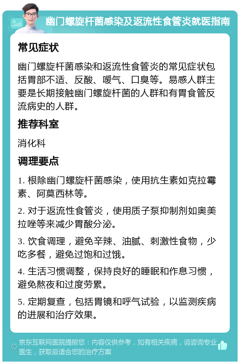 幽门螺旋杆菌感染及返流性食管炎就医指南 常见症状 幽门螺旋杆菌感染和返流性食管炎的常见症状包括胃部不适、反酸、嗳气、口臭等。易感人群主要是长期接触幽门螺旋杆菌的人群和有胃食管反流病史的人群。 推荐科室 消化科 调理要点 1. 根除幽门螺旋杆菌感染，使用抗生素如克拉霉素、阿莫西林等。 2. 对于返流性食管炎，使用质子泵抑制剂如奥美拉唑等来减少胃酸分泌。 3. 饮食调理，避免辛辣、油腻、刺激性食物，少吃多餐，避免过饱和过饿。 4. 生活习惯调整，保持良好的睡眠和作息习惯，避免熬夜和过度劳累。 5. 定期复查，包括胃镜和呼气试验，以监测疾病的进展和治疗效果。