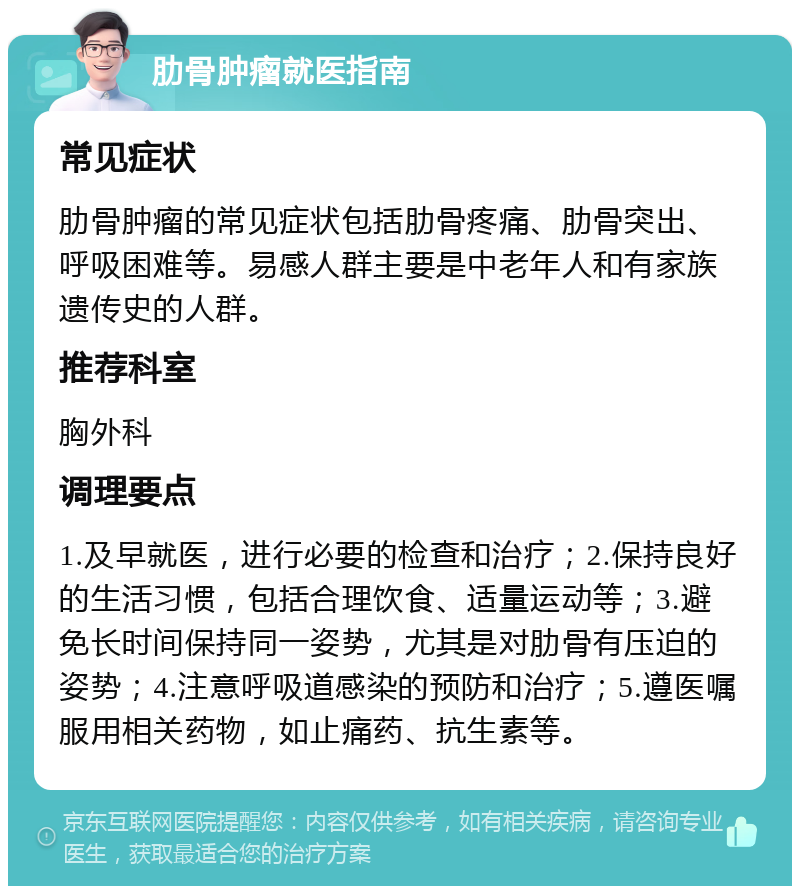 肋骨肿瘤就医指南 常见症状 肋骨肿瘤的常见症状包括肋骨疼痛、肋骨突出、呼吸困难等。易感人群主要是中老年人和有家族遗传史的人群。 推荐科室 胸外科 调理要点 1.及早就医，进行必要的检查和治疗；2.保持良好的生活习惯，包括合理饮食、适量运动等；3.避免长时间保持同一姿势，尤其是对肋骨有压迫的姿势；4.注意呼吸道感染的预防和治疗；5.遵医嘱服用相关药物，如止痛药、抗生素等。