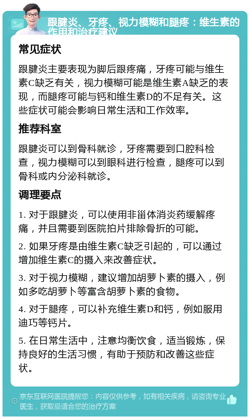 跟腱炎、牙疼、视力模糊和腿疼：维生素的作用和治疗建议 常见症状 跟腱炎主要表现为脚后跟疼痛，牙疼可能与维生素C缺乏有关，视力模糊可能是维生素A缺乏的表现，而腿疼可能与钙和维生素D的不足有关。这些症状可能会影响日常生活和工作效率。 推荐科室 跟腱炎可以到骨科就诊，牙疼需要到口腔科检查，视力模糊可以到眼科进行检查，腿疼可以到骨科或内分泌科就诊。 调理要点 1. 对于跟腱炎，可以使用非甾体消炎药缓解疼痛，并且需要到医院拍片排除骨折的可能。 2. 如果牙疼是由维生素C缺乏引起的，可以通过增加维生素C的摄入来改善症状。 3. 对于视力模糊，建议增加胡萝卜素的摄入，例如多吃胡萝卜等富含胡萝卜素的食物。 4. 对于腿疼，可以补充维生素D和钙，例如服用迪巧等钙片。 5. 在日常生活中，注意均衡饮食，适当锻炼，保持良好的生活习惯，有助于预防和改善这些症状。