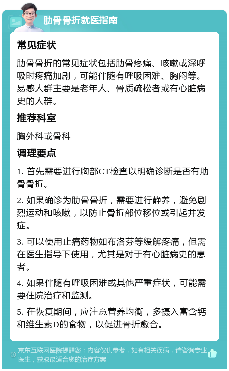 肋骨骨折就医指南 常见症状 肋骨骨折的常见症状包括肋骨疼痛、咳嗽或深呼吸时疼痛加剧，可能伴随有呼吸困难、胸闷等。易感人群主要是老年人、骨质疏松者或有心脏病史的人群。 推荐科室 胸外科或骨科 调理要点 1. 首先需要进行胸部CT检查以明确诊断是否有肋骨骨折。 2. 如果确诊为肋骨骨折，需要进行静养，避免剧烈运动和咳嗽，以防止骨折部位移位或引起并发症。 3. 可以使用止痛药物如布洛芬等缓解疼痛，但需在医生指导下使用，尤其是对于有心脏病史的患者。 4. 如果伴随有呼吸困难或其他严重症状，可能需要住院治疗和监测。 5. 在恢复期间，应注意营养均衡，多摄入富含钙和维生素D的食物，以促进骨折愈合。