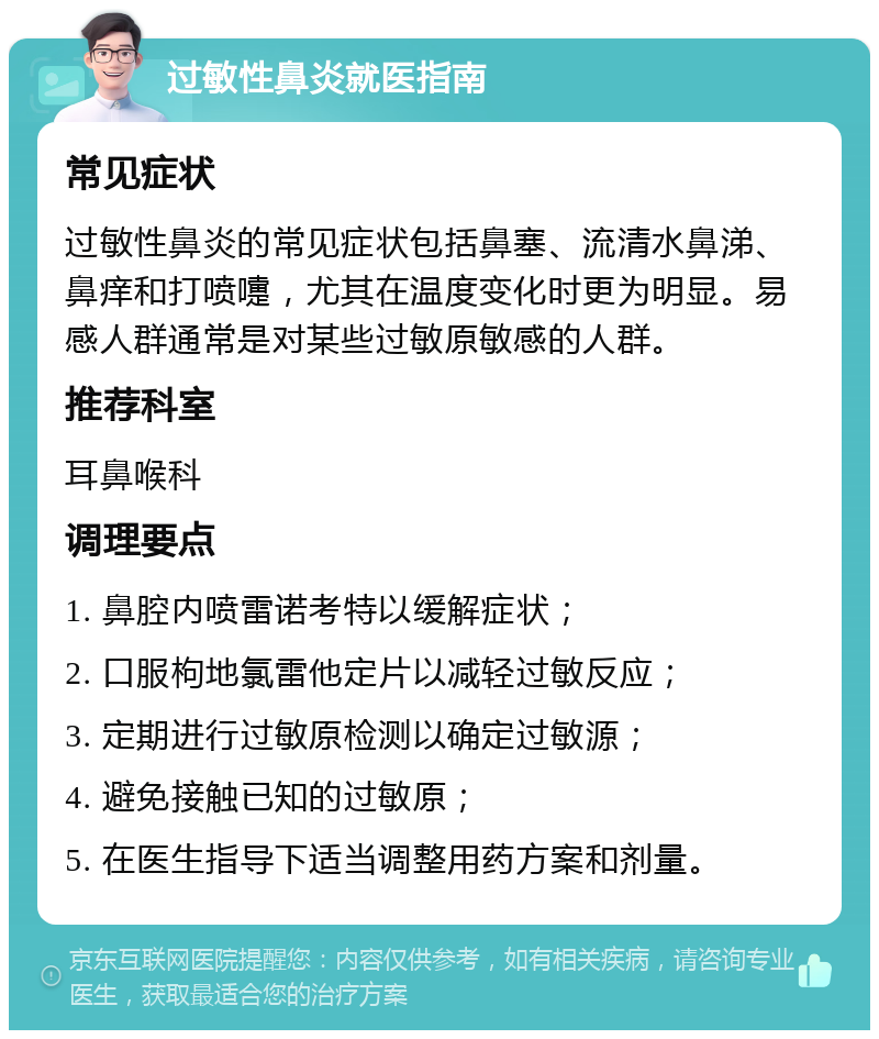 过敏性鼻炎就医指南 常见症状 过敏性鼻炎的常见症状包括鼻塞、流清水鼻涕、鼻痒和打喷嚏，尤其在温度变化时更为明显。易感人群通常是对某些过敏原敏感的人群。 推荐科室 耳鼻喉科 调理要点 1. 鼻腔内喷雷诺考特以缓解症状； 2. 口服枸地氯雷他定片以减轻过敏反应； 3. 定期进行过敏原检测以确定过敏源； 4. 避免接触已知的过敏原； 5. 在医生指导下适当调整用药方案和剂量。