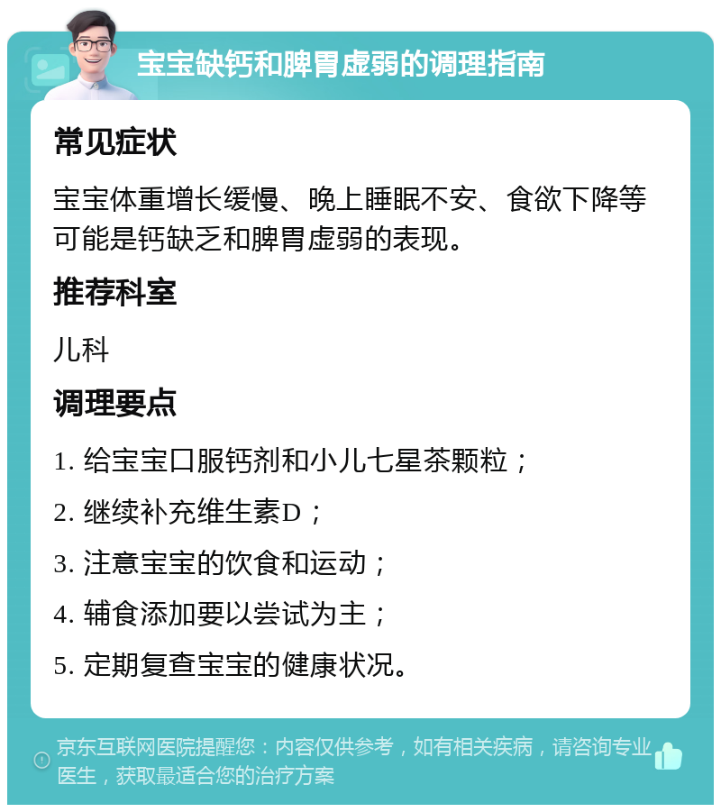 宝宝缺钙和脾胃虚弱的调理指南 常见症状 宝宝体重增长缓慢、晚上睡眠不安、食欲下降等可能是钙缺乏和脾胃虚弱的表现。 推荐科室 儿科 调理要点 1. 给宝宝口服钙剂和小儿七星茶颗粒； 2. 继续补充维生素D； 3. 注意宝宝的饮食和运动； 4. 辅食添加要以尝试为主； 5. 定期复查宝宝的健康状况。